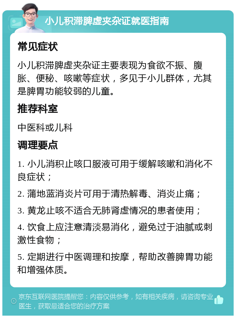 小儿积滞脾虚夹杂证就医指南 常见症状 小儿积滞脾虚夹杂证主要表现为食欲不振、腹胀、便秘、咳嗽等症状，多见于小儿群体，尤其是脾胃功能较弱的儿童。 推荐科室 中医科或儿科 调理要点 1. 小儿消积止咳口服液可用于缓解咳嗽和消化不良症状； 2. 蒲地蓝消炎片可用于清热解毒、消炎止痛； 3. 黄龙止咳不适合无肺肾虚情况的患者使用； 4. 饮食上应注意清淡易消化，避免过于油腻或刺激性食物； 5. 定期进行中医调理和按摩，帮助改善脾胃功能和增强体质。