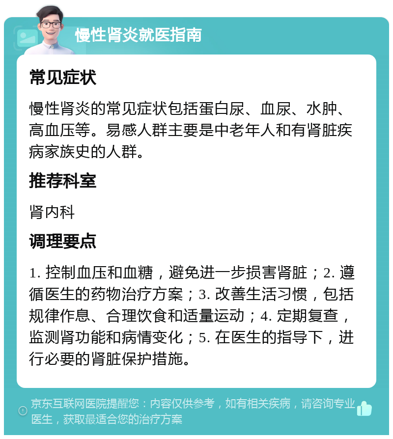 慢性肾炎就医指南 常见症状 慢性肾炎的常见症状包括蛋白尿、血尿、水肿、高血压等。易感人群主要是中老年人和有肾脏疾病家族史的人群。 推荐科室 肾内科 调理要点 1. 控制血压和血糖，避免进一步损害肾脏；2. 遵循医生的药物治疗方案；3. 改善生活习惯，包括规律作息、合理饮食和适量运动；4. 定期复查，监测肾功能和病情变化；5. 在医生的指导下，进行必要的肾脏保护措施。