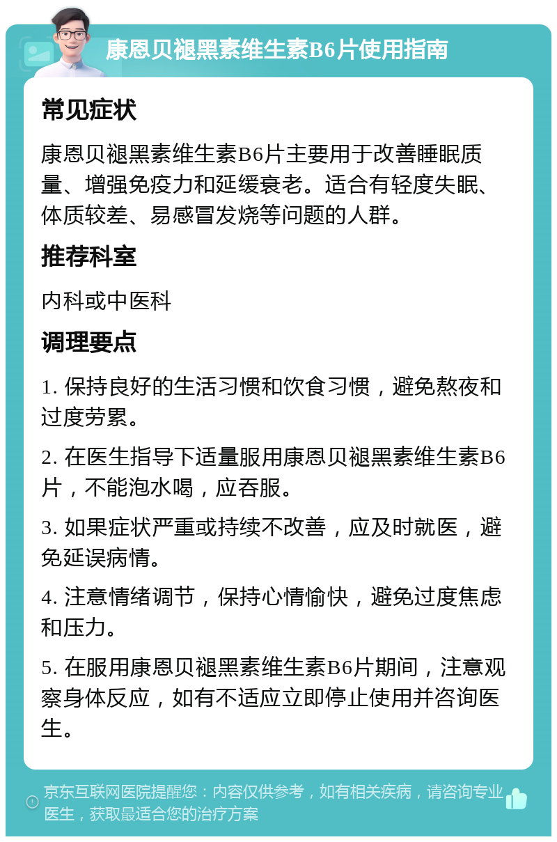 康恩贝褪黑素维生素B6片使用指南 常见症状 康恩贝褪黑素维生素B6片主要用于改善睡眠质量、增强免疫力和延缓衰老。适合有轻度失眠、体质较差、易感冒发烧等问题的人群。 推荐科室 内科或中医科 调理要点 1. 保持良好的生活习惯和饮食习惯，避免熬夜和过度劳累。 2. 在医生指导下适量服用康恩贝褪黑素维生素B6片，不能泡水喝，应吞服。 3. 如果症状严重或持续不改善，应及时就医，避免延误病情。 4. 注意情绪调节，保持心情愉快，避免过度焦虑和压力。 5. 在服用康恩贝褪黑素维生素B6片期间，注意观察身体反应，如有不适应立即停止使用并咨询医生。