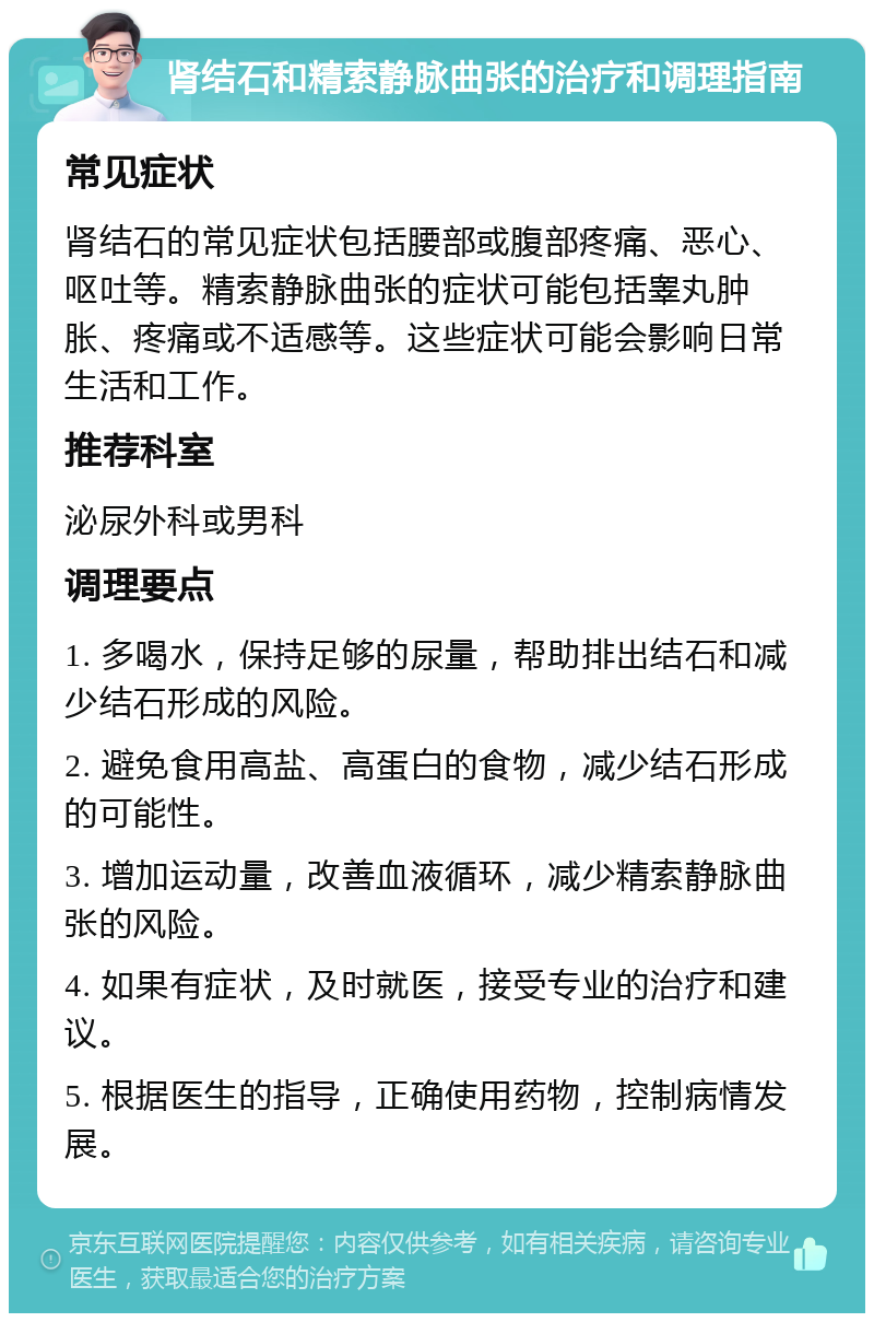 肾结石和精索静脉曲张的治疗和调理指南 常见症状 肾结石的常见症状包括腰部或腹部疼痛、恶心、呕吐等。精索静脉曲张的症状可能包括睾丸肿胀、疼痛或不适感等。这些症状可能会影响日常生活和工作。 推荐科室 泌尿外科或男科 调理要点 1. 多喝水，保持足够的尿量，帮助排出结石和减少结石形成的风险。 2. 避免食用高盐、高蛋白的食物，减少结石形成的可能性。 3. 增加运动量，改善血液循环，减少精索静脉曲张的风险。 4. 如果有症状，及时就医，接受专业的治疗和建议。 5. 根据医生的指导，正确使用药物，控制病情发展。