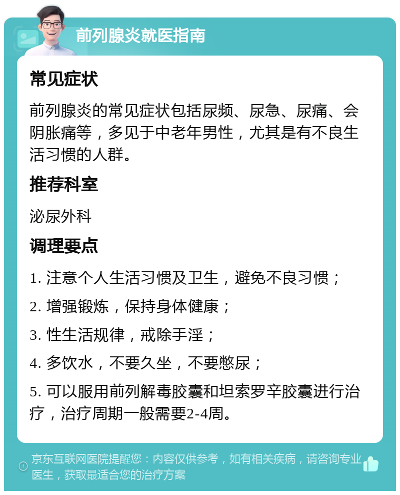 前列腺炎就医指南 常见症状 前列腺炎的常见症状包括尿频、尿急、尿痛、会阴胀痛等，多见于中老年男性，尤其是有不良生活习惯的人群。 推荐科室 泌尿外科 调理要点 1. 注意个人生活习惯及卫生，避免不良习惯； 2. 增强锻炼，保持身体健康； 3. 性生活规律，戒除手淫； 4. 多饮水，不要久坐，不要憋尿； 5. 可以服用前列解毒胶囊和坦索罗辛胶囊进行治疗，治疗周期一般需要2-4周。