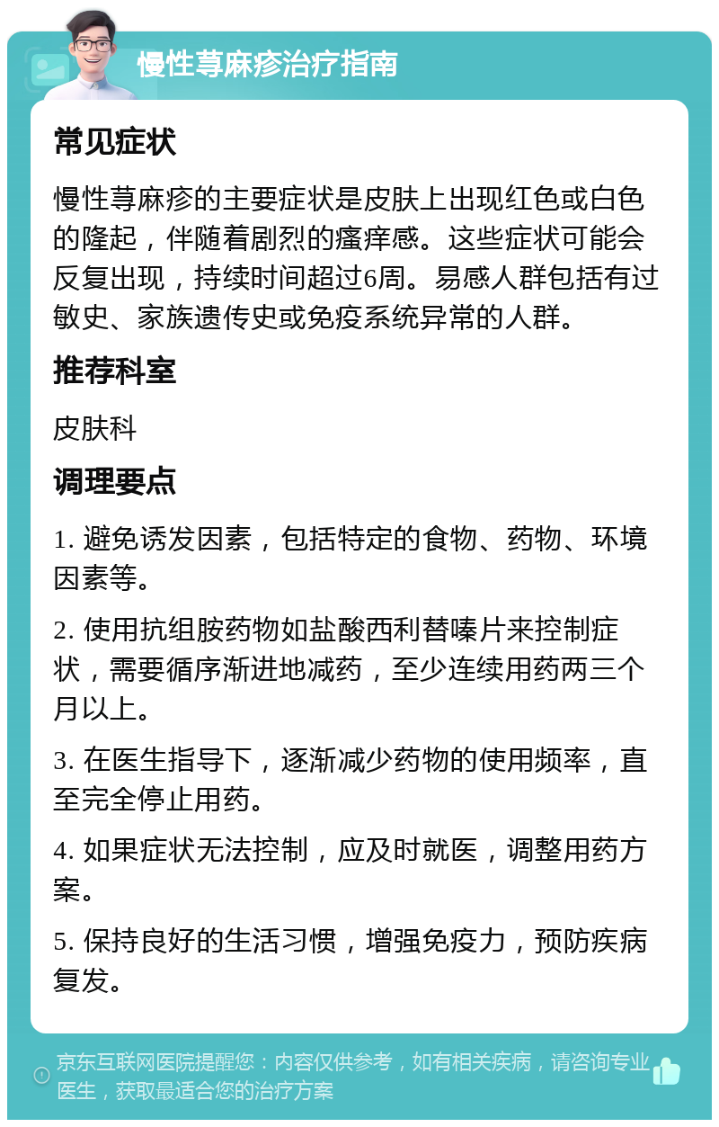 慢性荨麻疹治疗指南 常见症状 慢性荨麻疹的主要症状是皮肤上出现红色或白色的隆起，伴随着剧烈的瘙痒感。这些症状可能会反复出现，持续时间超过6周。易感人群包括有过敏史、家族遗传史或免疫系统异常的人群。 推荐科室 皮肤科 调理要点 1. 避免诱发因素，包括特定的食物、药物、环境因素等。 2. 使用抗组胺药物如盐酸西利替嗪片来控制症状，需要循序渐进地减药，至少连续用药两三个月以上。 3. 在医生指导下，逐渐减少药物的使用频率，直至完全停止用药。 4. 如果症状无法控制，应及时就医，调整用药方案。 5. 保持良好的生活习惯，增强免疫力，预防疾病复发。