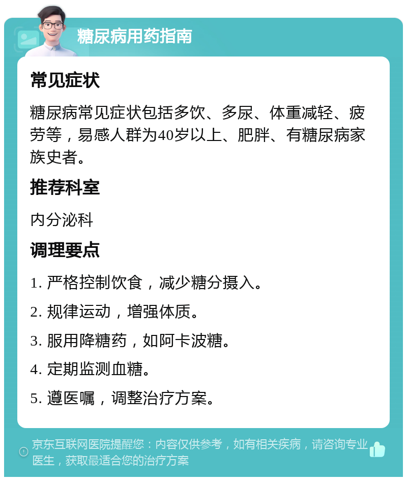 糖尿病用药指南 常见症状 糖尿病常见症状包括多饮、多尿、体重减轻、疲劳等，易感人群为40岁以上、肥胖、有糖尿病家族史者。 推荐科室 内分泌科 调理要点 1. 严格控制饮食，减少糖分摄入。 2. 规律运动，增强体质。 3. 服用降糖药，如阿卡波糖。 4. 定期监测血糖。 5. 遵医嘱，调整治疗方案。