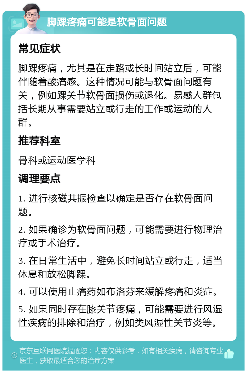 脚踝疼痛可能是软骨面问题 常见症状 脚踝疼痛，尤其是在走路或长时间站立后，可能伴随着酸痛感。这种情况可能与软骨面问题有关，例如踝关节软骨面损伤或退化。易感人群包括长期从事需要站立或行走的工作或运动的人群。 推荐科室 骨科或运动医学科 调理要点 1. 进行核磁共振检查以确定是否存在软骨面问题。 2. 如果确诊为软骨面问题，可能需要进行物理治疗或手术治疗。 3. 在日常生活中，避免长时间站立或行走，适当休息和放松脚踝。 4. 可以使用止痛药如布洛芬来缓解疼痛和炎症。 5. 如果同时存在膝关节疼痛，可能需要进行风湿性疾病的排除和治疗，例如类风湿性关节炎等。