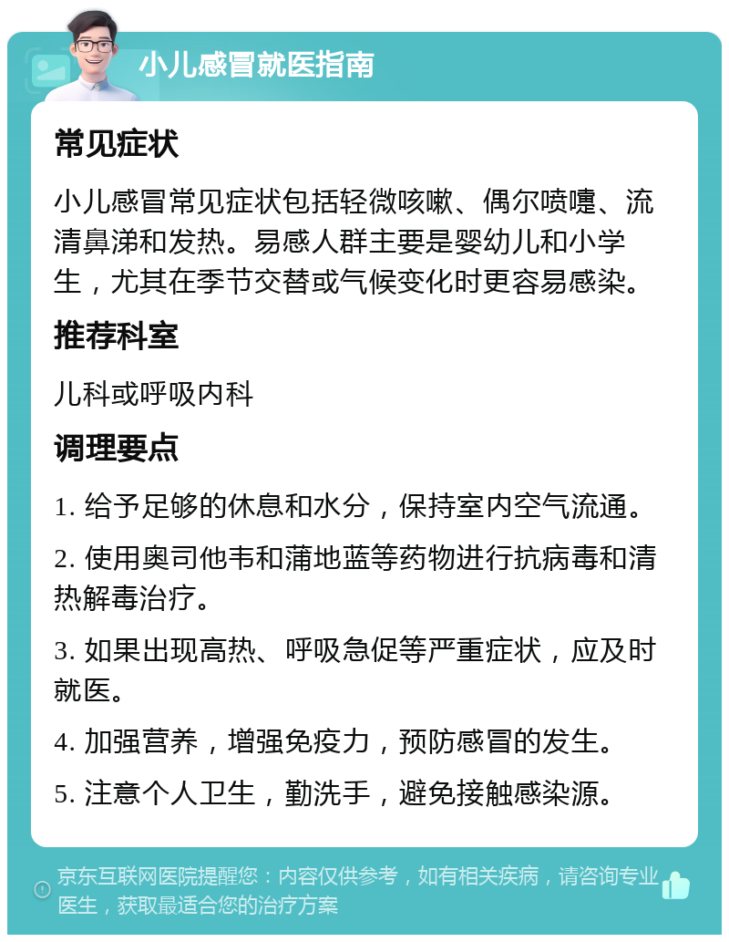 小儿感冒就医指南 常见症状 小儿感冒常见症状包括轻微咳嗽、偶尔喷嚏、流清鼻涕和发热。易感人群主要是婴幼儿和小学生，尤其在季节交替或气候变化时更容易感染。 推荐科室 儿科或呼吸内科 调理要点 1. 给予足够的休息和水分，保持室内空气流通。 2. 使用奥司他韦和蒲地蓝等药物进行抗病毒和清热解毒治疗。 3. 如果出现高热、呼吸急促等严重症状，应及时就医。 4. 加强营养，增强免疫力，预防感冒的发生。 5. 注意个人卫生，勤洗手，避免接触感染源。