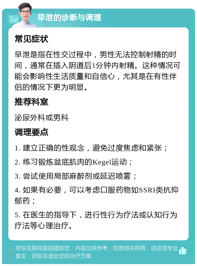 早泄的诊断与调理 常见症状 早泄是指在性交过程中，男性无法控制射精的时间，通常在插入阴道后1分钟内射精。这种情况可能会影响性生活质量和自信心，尤其是在有性伴侣的情况下更为明显。 推荐科室 泌尿外科或男科 调理要点 1. 建立正确的性观念，避免过度焦虑和紧张； 2. 练习锻炼盆底肌肉的Kegel运动； 3. 尝试使用局部麻醉剂或延迟喷雾； 4. 如果有必要，可以考虑口服药物如SSRI类抗抑郁药； 5. 在医生的指导下，进行性行为疗法或认知行为疗法等心理治疗。