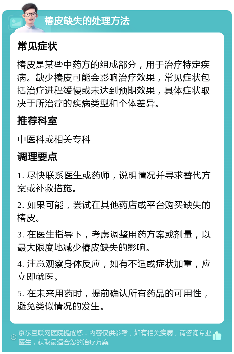 椿皮缺失的处理方法 常见症状 椿皮是某些中药方的组成部分，用于治疗特定疾病。缺少椿皮可能会影响治疗效果，常见症状包括治疗进程缓慢或未达到预期效果，具体症状取决于所治疗的疾病类型和个体差异。 推荐科室 中医科或相关专科 调理要点 1. 尽快联系医生或药师，说明情况并寻求替代方案或补救措施。 2. 如果可能，尝试在其他药店或平台购买缺失的椿皮。 3. 在医生指导下，考虑调整用药方案或剂量，以最大限度地减少椿皮缺失的影响。 4. 注意观察身体反应，如有不适或症状加重，应立即就医。 5. 在未来用药时，提前确认所有药品的可用性，避免类似情况的发生。