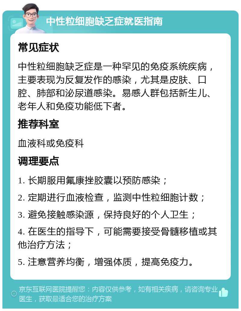 中性粒细胞缺乏症就医指南 常见症状 中性粒细胞缺乏症是一种罕见的免疫系统疾病，主要表现为反复发作的感染，尤其是皮肤、口腔、肺部和泌尿道感染。易感人群包括新生儿、老年人和免疫功能低下者。 推荐科室 血液科或免疫科 调理要点 1. 长期服用氟康挫胶囊以预防感染； 2. 定期进行血液检查，监测中性粒细胞计数； 3. 避免接触感染源，保持良好的个人卫生； 4. 在医生的指导下，可能需要接受骨髓移植或其他治疗方法； 5. 注意营养均衡，增强体质，提高免疫力。