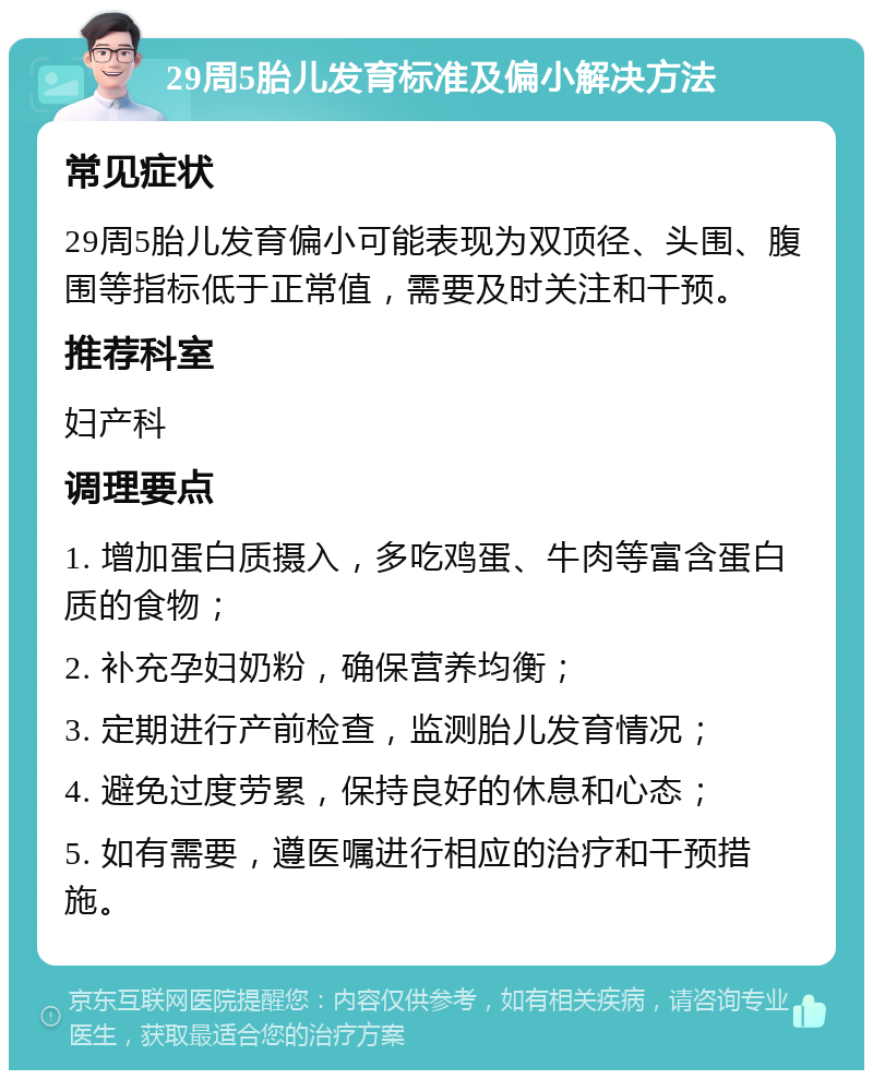 29周5胎儿发育标准及偏小解决方法 常见症状 29周5胎儿发育偏小可能表现为双顶径、头围、腹围等指标低于正常值，需要及时关注和干预。 推荐科室 妇产科 调理要点 1. 增加蛋白质摄入，多吃鸡蛋、牛肉等富含蛋白质的食物； 2. 补充孕妇奶粉，确保营养均衡； 3. 定期进行产前检查，监测胎儿发育情况； 4. 避免过度劳累，保持良好的休息和心态； 5. 如有需要，遵医嘱进行相应的治疗和干预措施。