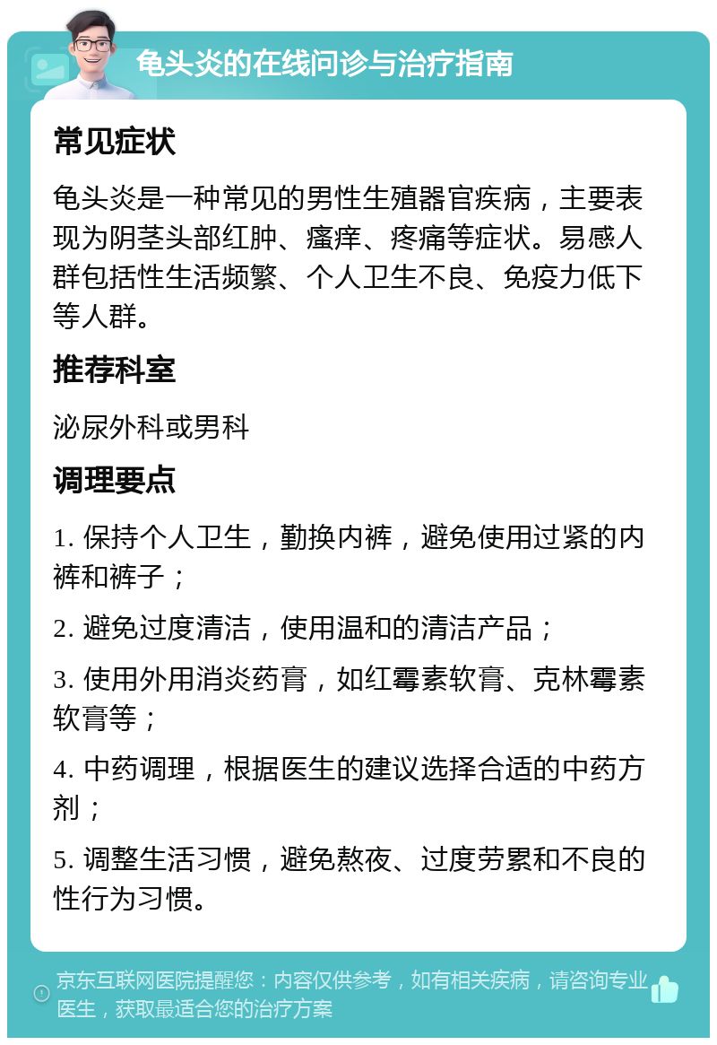 龟头炎的在线问诊与治疗指南 常见症状 龟头炎是一种常见的男性生殖器官疾病，主要表现为阴茎头部红肿、瘙痒、疼痛等症状。易感人群包括性生活频繁、个人卫生不良、免疫力低下等人群。 推荐科室 泌尿外科或男科 调理要点 1. 保持个人卫生，勤换内裤，避免使用过紧的内裤和裤子； 2. 避免过度清洁，使用温和的清洁产品； 3. 使用外用消炎药膏，如红霉素软膏、克林霉素软膏等； 4. 中药调理，根据医生的建议选择合适的中药方剂； 5. 调整生活习惯，避免熬夜、过度劳累和不良的性行为习惯。