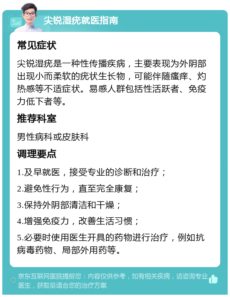 尖锐湿疣就医指南 常见症状 尖锐湿疣是一种性传播疾病，主要表现为外阴部出现小而柔软的疣状生长物，可能伴随瘙痒、灼热感等不适症状。易感人群包括性活跃者、免疫力低下者等。 推荐科室 男性病科或皮肤科 调理要点 1.及早就医，接受专业的诊断和治疗； 2.避免性行为，直至完全康复； 3.保持外阴部清洁和干燥； 4.增强免疫力，改善生活习惯； 5.必要时使用医生开具的药物进行治疗，例如抗病毒药物、局部外用药等。