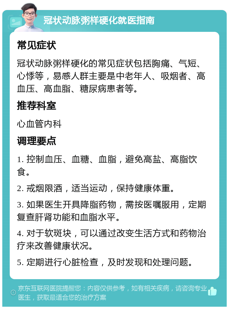 冠状动脉粥样硬化就医指南 常见症状 冠状动脉粥样硬化的常见症状包括胸痛、气短、心悸等，易感人群主要是中老年人、吸烟者、高血压、高血脂、糖尿病患者等。 推荐科室 心血管内科 调理要点 1. 控制血压、血糖、血脂，避免高盐、高脂饮食。 2. 戒烟限酒，适当运动，保持健康体重。 3. 如果医生开具降脂药物，需按医嘱服用，定期复查肝肾功能和血脂水平。 4. 对于软斑块，可以通过改变生活方式和药物治疗来改善健康状况。 5. 定期进行心脏检查，及时发现和处理问题。