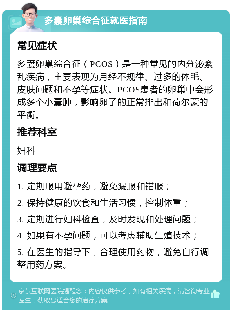 多囊卵巢综合征就医指南 常见症状 多囊卵巢综合征（PCOS）是一种常见的内分泌紊乱疾病，主要表现为月经不规律、过多的体毛、皮肤问题和不孕等症状。PCOS患者的卵巢中会形成多个小囊肿，影响卵子的正常排出和荷尔蒙的平衡。 推荐科室 妇科 调理要点 1. 定期服用避孕药，避免漏服和错服； 2. 保持健康的饮食和生活习惯，控制体重； 3. 定期进行妇科检查，及时发现和处理问题； 4. 如果有不孕问题，可以考虑辅助生殖技术； 5. 在医生的指导下，合理使用药物，避免自行调整用药方案。