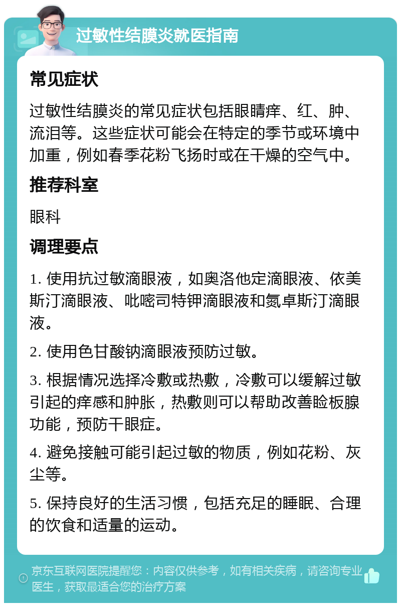 过敏性结膜炎就医指南 常见症状 过敏性结膜炎的常见症状包括眼睛痒、红、肿、流泪等。这些症状可能会在特定的季节或环境中加重，例如春季花粉飞扬时或在干燥的空气中。 推荐科室 眼科 调理要点 1. 使用抗过敏滴眼液，如奥洛他定滴眼液、依美斯汀滴眼液、吡嘧司特钾滴眼液和氮卓斯汀滴眼液。 2. 使用色甘酸钠滴眼液预防过敏。 3. 根据情况选择冷敷或热敷，冷敷可以缓解过敏引起的痒感和肿胀，热敷则可以帮助改善睑板腺功能，预防干眼症。 4. 避免接触可能引起过敏的物质，例如花粉、灰尘等。 5. 保持良好的生活习惯，包括充足的睡眠、合理的饮食和适量的运动。