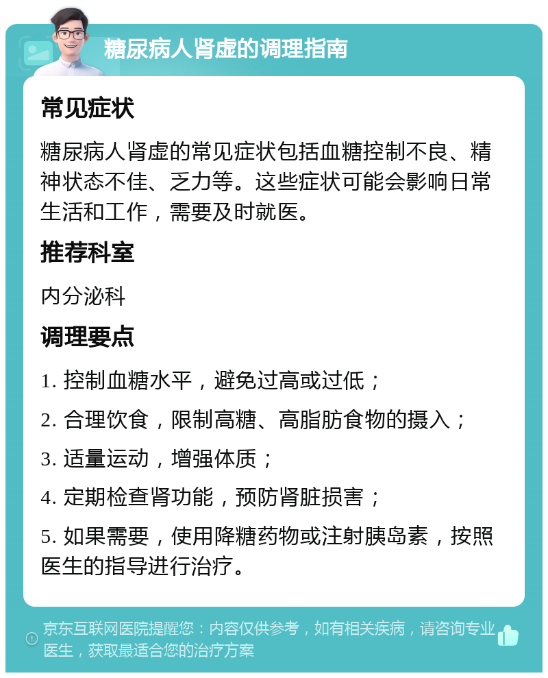 糖尿病人肾虚的调理指南 常见症状 糖尿病人肾虚的常见症状包括血糖控制不良、精神状态不佳、乏力等。这些症状可能会影响日常生活和工作，需要及时就医。 推荐科室 内分泌科 调理要点 1. 控制血糖水平，避免过高或过低； 2. 合理饮食，限制高糖、高脂肪食物的摄入； 3. 适量运动，增强体质； 4. 定期检查肾功能，预防肾脏损害； 5. 如果需要，使用降糖药物或注射胰岛素，按照医生的指导进行治疗。