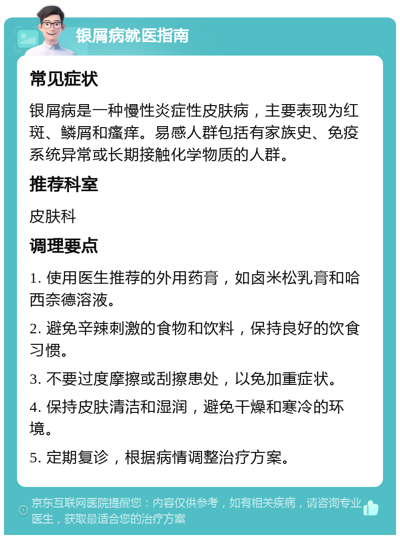 银屑病就医指南 常见症状 银屑病是一种慢性炎症性皮肤病，主要表现为红斑、鳞屑和瘙痒。易感人群包括有家族史、免疫系统异常或长期接触化学物质的人群。 推荐科室 皮肤科 调理要点 1. 使用医生推荐的外用药膏，如卤米松乳膏和哈西奈德溶液。 2. 避免辛辣刺激的食物和饮料，保持良好的饮食习惯。 3. 不要过度摩擦或刮擦患处，以免加重症状。 4. 保持皮肤清洁和湿润，避免干燥和寒冷的环境。 5. 定期复诊，根据病情调整治疗方案。