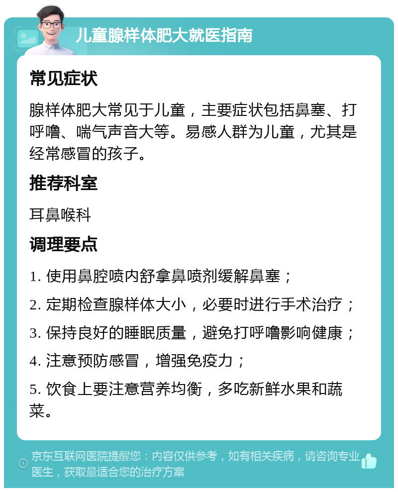 儿童腺样体肥大就医指南 常见症状 腺样体肥大常见于儿童，主要症状包括鼻塞、打呼噜、喘气声音大等。易感人群为儿童，尤其是经常感冒的孩子。 推荐科室 耳鼻喉科 调理要点 1. 使用鼻腔喷内舒拿鼻喷剂缓解鼻塞； 2. 定期检查腺样体大小，必要时进行手术治疗； 3. 保持良好的睡眠质量，避免打呼噜影响健康； 4. 注意预防感冒，增强免疫力； 5. 饮食上要注意营养均衡，多吃新鲜水果和蔬菜。