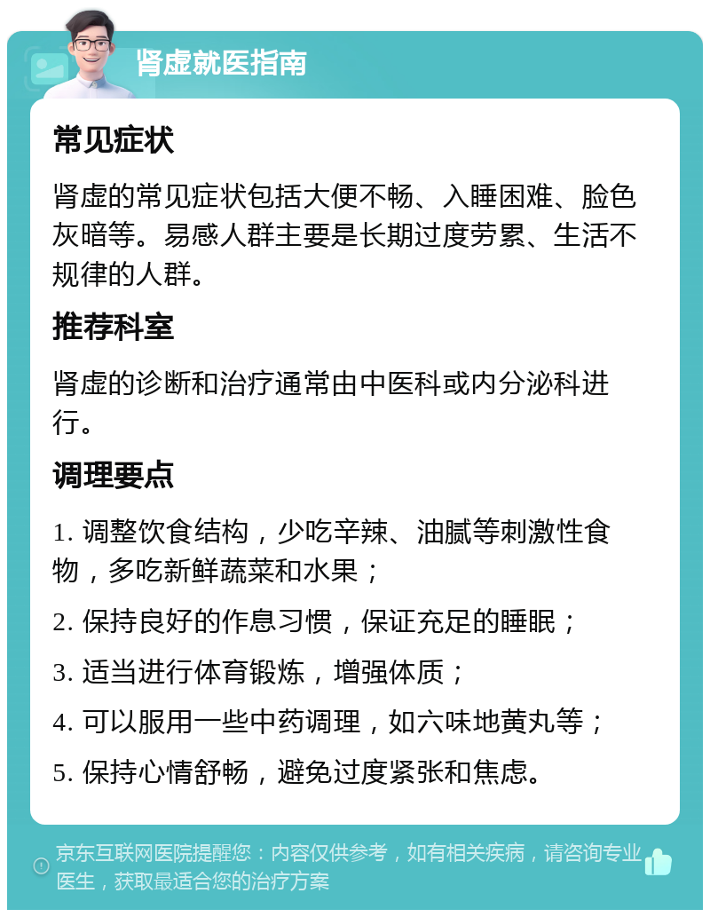 肾虚就医指南 常见症状 肾虚的常见症状包括大便不畅、入睡困难、脸色灰暗等。易感人群主要是长期过度劳累、生活不规律的人群。 推荐科室 肾虚的诊断和治疗通常由中医科或内分泌科进行。 调理要点 1. 调整饮食结构，少吃辛辣、油腻等刺激性食物，多吃新鲜蔬菜和水果； 2. 保持良好的作息习惯，保证充足的睡眠； 3. 适当进行体育锻炼，增强体质； 4. 可以服用一些中药调理，如六味地黄丸等； 5. 保持心情舒畅，避免过度紧张和焦虑。