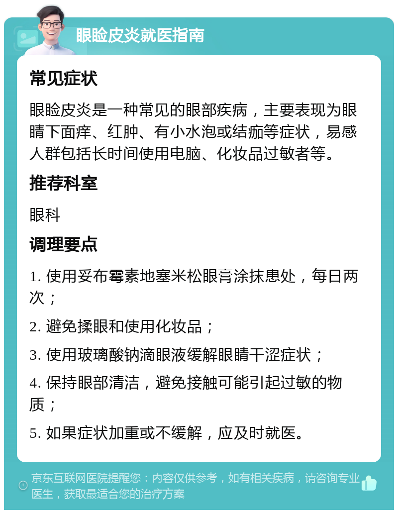 眼睑皮炎就医指南 常见症状 眼睑皮炎是一种常见的眼部疾病，主要表现为眼睛下面痒、红肿、有小水泡或结痂等症状，易感人群包括长时间使用电脑、化妆品过敏者等。 推荐科室 眼科 调理要点 1. 使用妥布霉素地塞米松眼膏涂抹患处，每日两次； 2. 避免揉眼和使用化妆品； 3. 使用玻璃酸钠滴眼液缓解眼睛干涩症状； 4. 保持眼部清洁，避免接触可能引起过敏的物质； 5. 如果症状加重或不缓解，应及时就医。