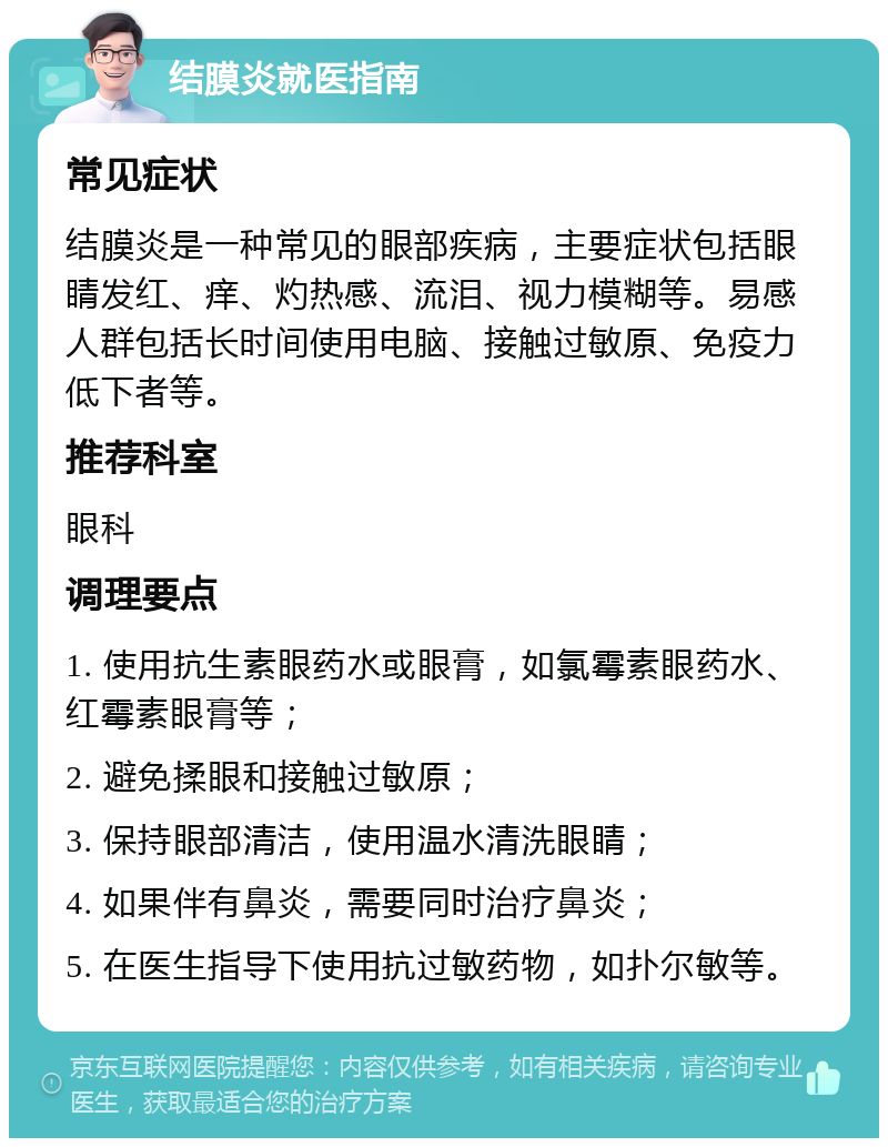 结膜炎就医指南 常见症状 结膜炎是一种常见的眼部疾病，主要症状包括眼睛发红、痒、灼热感、流泪、视力模糊等。易感人群包括长时间使用电脑、接触过敏原、免疫力低下者等。 推荐科室 眼科 调理要点 1. 使用抗生素眼药水或眼膏，如氯霉素眼药水、红霉素眼膏等； 2. 避免揉眼和接触过敏原； 3. 保持眼部清洁，使用温水清洗眼睛； 4. 如果伴有鼻炎，需要同时治疗鼻炎； 5. 在医生指导下使用抗过敏药物，如扑尔敏等。