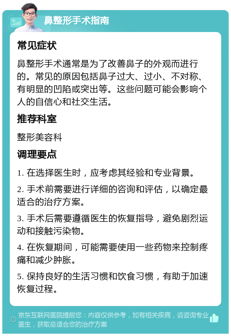 鼻整形手术指南 常见症状 鼻整形手术通常是为了改善鼻子的外观而进行的。常见的原因包括鼻子过大、过小、不对称、有明显的凹陷或突出等。这些问题可能会影响个人的自信心和社交生活。 推荐科室 整形美容科 调理要点 1. 在选择医生时，应考虑其经验和专业背景。 2. 手术前需要进行详细的咨询和评估，以确定最适合的治疗方案。 3. 手术后需要遵循医生的恢复指导，避免剧烈运动和接触污染物。 4. 在恢复期间，可能需要使用一些药物来控制疼痛和减少肿胀。 5. 保持良好的生活习惯和饮食习惯，有助于加速恢复过程。