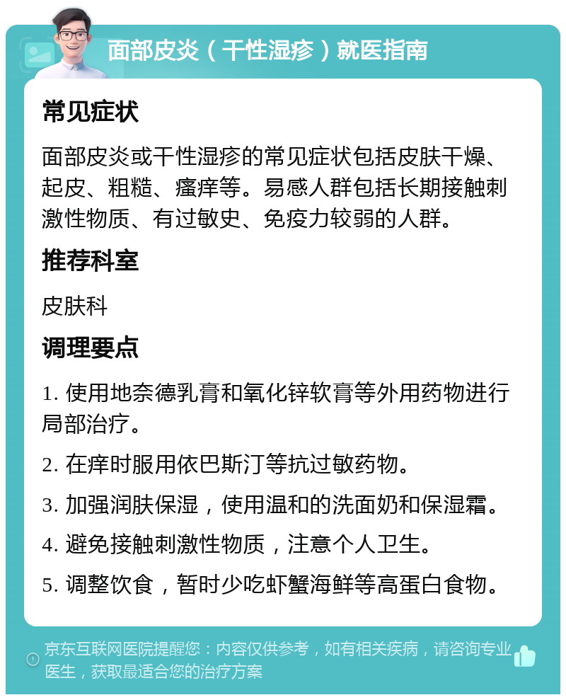 面部皮炎（干性湿疹）就医指南 常见症状 面部皮炎或干性湿疹的常见症状包括皮肤干燥、起皮、粗糙、瘙痒等。易感人群包括长期接触刺激性物质、有过敏史、免疫力较弱的人群。 推荐科室 皮肤科 调理要点 1. 使用地奈德乳膏和氧化锌软膏等外用药物进行局部治疗。 2. 在痒时服用依巴斯汀等抗过敏药物。 3. 加强润肤保湿，使用温和的洗面奶和保湿霜。 4. 避免接触刺激性物质，注意个人卫生。 5. 调整饮食，暂时少吃虾蟹海鲜等高蛋白食物。