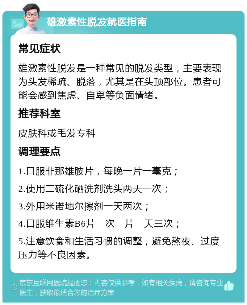 雄激素性脱发就医指南 常见症状 雄激素性脱发是一种常见的脱发类型，主要表现为头发稀疏、脱落，尤其是在头顶部位。患者可能会感到焦虑、自卑等负面情绪。 推荐科室 皮肤科或毛发专科 调理要点 1.口服非那雄胺片，每晚一片一毫克； 2.使用二硫化硒洗剂洗头两天一次； 3.外用米诺地尔擦剂一天两次； 4.口服维生素B6片一次一片一天三次； 5.注意饮食和生活习惯的调整，避免熬夜、过度压力等不良因素。