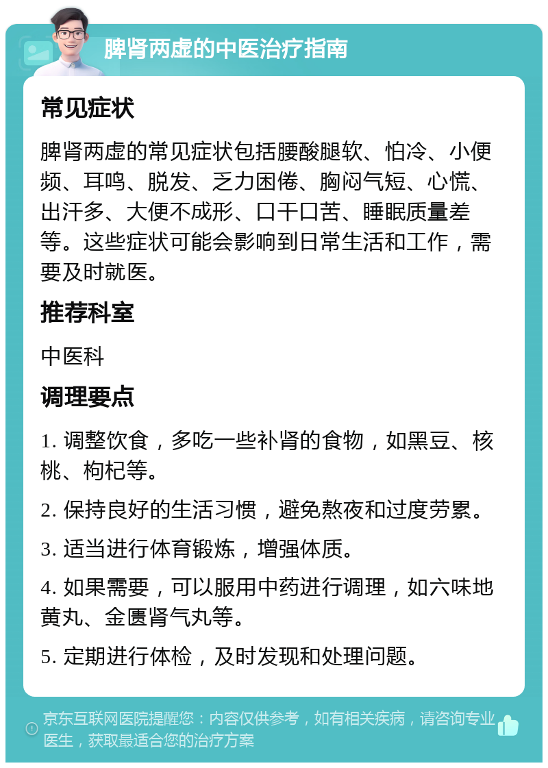 脾肾两虚的中医治疗指南 常见症状 脾肾两虚的常见症状包括腰酸腿软、怕冷、小便频、耳鸣、脱发、乏力困倦、胸闷气短、心慌、出汗多、大便不成形、口干口苦、睡眠质量差等。这些症状可能会影响到日常生活和工作，需要及时就医。 推荐科室 中医科 调理要点 1. 调整饮食，多吃一些补肾的食物，如黑豆、核桃、枸杞等。 2. 保持良好的生活习惯，避免熬夜和过度劳累。 3. 适当进行体育锻炼，增强体质。 4. 如果需要，可以服用中药进行调理，如六味地黄丸、金匮肾气丸等。 5. 定期进行体检，及时发现和处理问题。