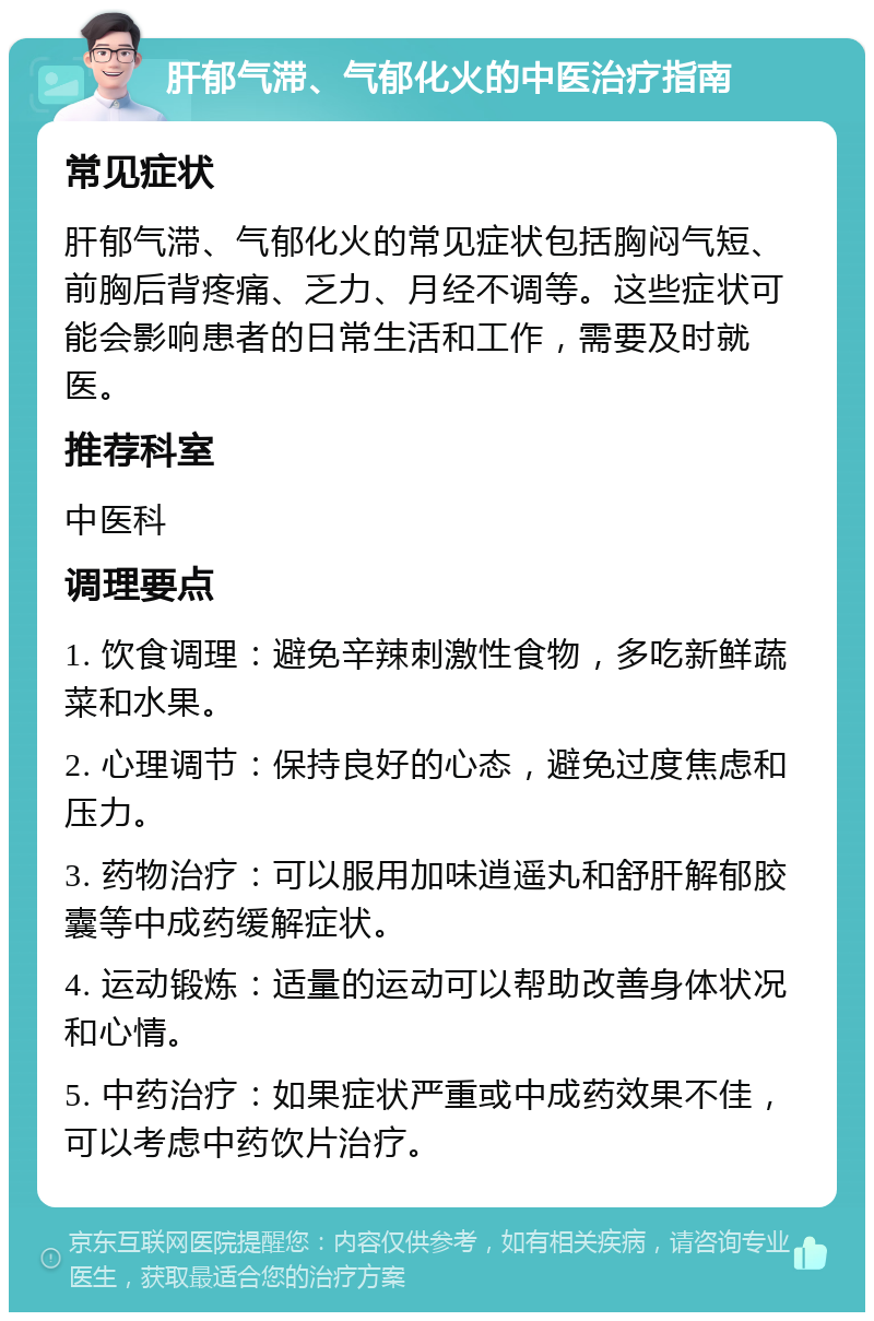 肝郁气滞、气郁化火的中医治疗指南 常见症状 肝郁气滞、气郁化火的常见症状包括胸闷气短、前胸后背疼痛、乏力、月经不调等。这些症状可能会影响患者的日常生活和工作，需要及时就医。 推荐科室 中医科 调理要点 1. 饮食调理：避免辛辣刺激性食物，多吃新鲜蔬菜和水果。 2. 心理调节：保持良好的心态，避免过度焦虑和压力。 3. 药物治疗：可以服用加味逍遥丸和舒肝解郁胶囊等中成药缓解症状。 4. 运动锻炼：适量的运动可以帮助改善身体状况和心情。 5. 中药治疗：如果症状严重或中成药效果不佳，可以考虑中药饮片治疗。