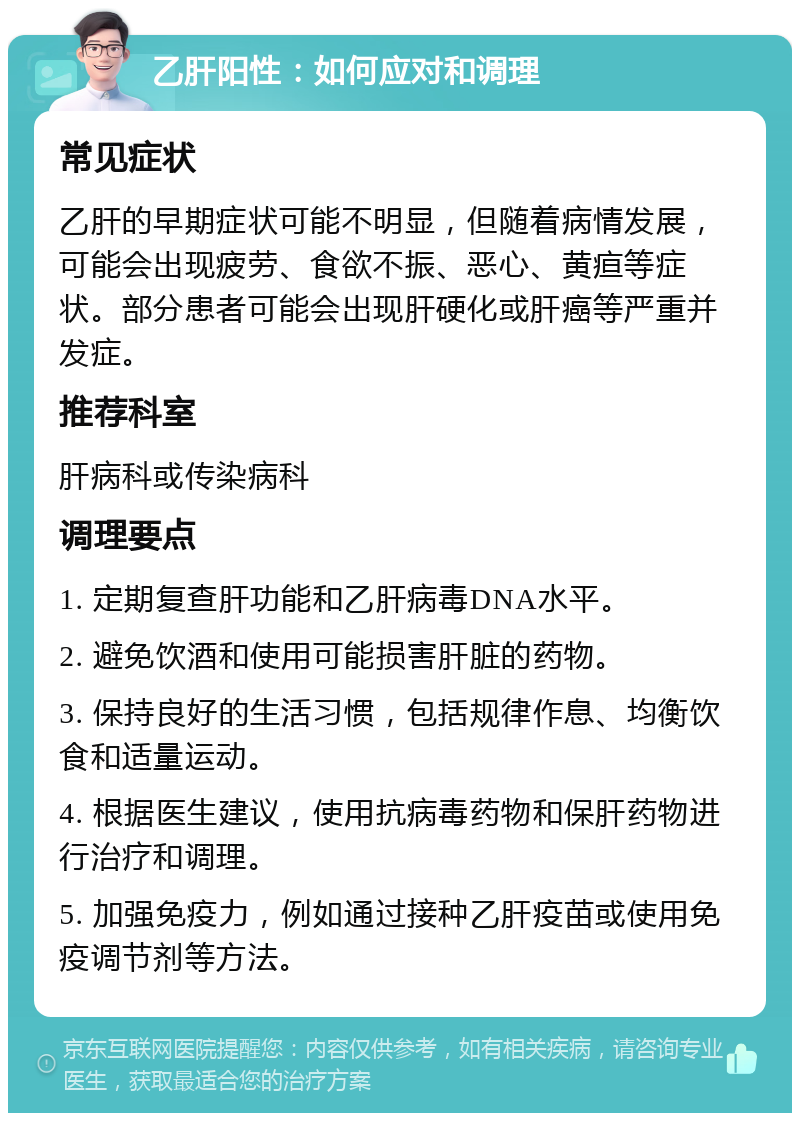 乙肝阳性：如何应对和调理 常见症状 乙肝的早期症状可能不明显，但随着病情发展，可能会出现疲劳、食欲不振、恶心、黄疸等症状。部分患者可能会出现肝硬化或肝癌等严重并发症。 推荐科室 肝病科或传染病科 调理要点 1. 定期复查肝功能和乙肝病毒DNA水平。 2. 避免饮酒和使用可能损害肝脏的药物。 3. 保持良好的生活习惯，包括规律作息、均衡饮食和适量运动。 4. 根据医生建议，使用抗病毒药物和保肝药物进行治疗和调理。 5. 加强免疫力，例如通过接种乙肝疫苗或使用免疫调节剂等方法。