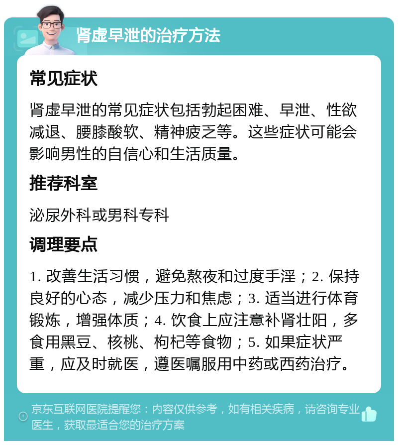 肾虚早泄的治疗方法 常见症状 肾虚早泄的常见症状包括勃起困难、早泄、性欲减退、腰膝酸软、精神疲乏等。这些症状可能会影响男性的自信心和生活质量。 推荐科室 泌尿外科或男科专科 调理要点 1. 改善生活习惯，避免熬夜和过度手淫；2. 保持良好的心态，减少压力和焦虑；3. 适当进行体育锻炼，增强体质；4. 饮食上应注意补肾壮阳，多食用黑豆、核桃、枸杞等食物；5. 如果症状严重，应及时就医，遵医嘱服用中药或西药治疗。