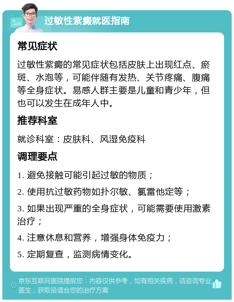 过敏性紫癜就医指南 常见症状 过敏性紫癜的常见症状包括皮肤上出现红点、瘀斑、水泡等，可能伴随有发热、关节疼痛、腹痛等全身症状。易感人群主要是儿童和青少年，但也可以发生在成年人中。 推荐科室 就诊科室：皮肤科、风湿免疫科 调理要点 1. 避免接触可能引起过敏的物质； 2. 使用抗过敏药物如扑尔敏、氯雷他定等； 3. 如果出现严重的全身症状，可能需要使用激素治疗； 4. 注意休息和营养，增强身体免疫力； 5. 定期复查，监测病情变化。