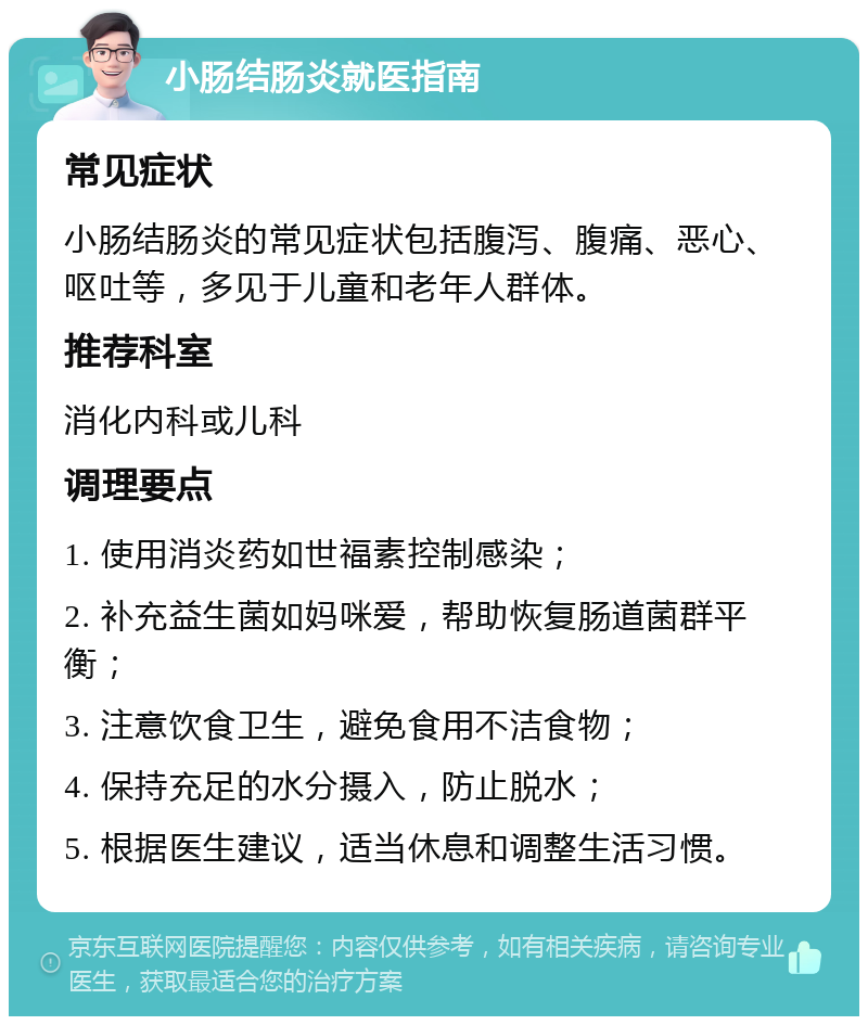 小肠结肠炎就医指南 常见症状 小肠结肠炎的常见症状包括腹泻、腹痛、恶心、呕吐等，多见于儿童和老年人群体。 推荐科室 消化内科或儿科 调理要点 1. 使用消炎药如世福素控制感染； 2. 补充益生菌如妈咪爱，帮助恢复肠道菌群平衡； 3. 注意饮食卫生，避免食用不洁食物； 4. 保持充足的水分摄入，防止脱水； 5. 根据医生建议，适当休息和调整生活习惯。