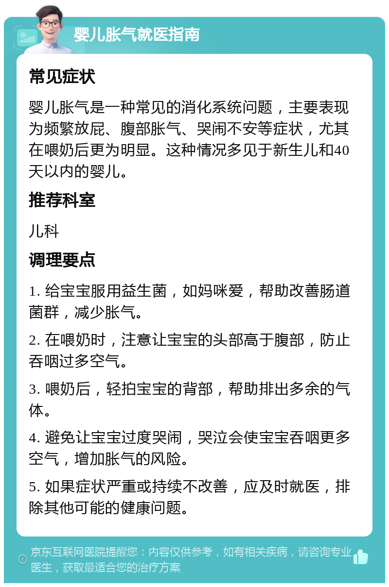 婴儿胀气就医指南 常见症状 婴儿胀气是一种常见的消化系统问题，主要表现为频繁放屁、腹部胀气、哭闹不安等症状，尤其在喂奶后更为明显。这种情况多见于新生儿和40天以内的婴儿。 推荐科室 儿科 调理要点 1. 给宝宝服用益生菌，如妈咪爱，帮助改善肠道菌群，减少胀气。 2. 在喂奶时，注意让宝宝的头部高于腹部，防止吞咽过多空气。 3. 喂奶后，轻拍宝宝的背部，帮助排出多余的气体。 4. 避免让宝宝过度哭闹，哭泣会使宝宝吞咽更多空气，增加胀气的风险。 5. 如果症状严重或持续不改善，应及时就医，排除其他可能的健康问题。