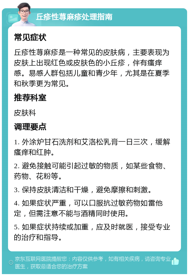 丘疹性荨麻疹处理指南 常见症状 丘疹性荨麻疹是一种常见的皮肤病，主要表现为皮肤上出现红色或皮肤色的小丘疹，伴有瘙痒感。易感人群包括儿童和青少年，尤其是在夏季和秋季更为常见。 推荐科室 皮肤科 调理要点 1. 外涂炉甘石洗剂和艾洛松乳膏一日三次，缓解瘙痒和红肿。 2. 避免接触可能引起过敏的物质，如某些食物、药物、花粉等。 3. 保持皮肤清洁和干燥，避免摩擦和刺激。 4. 如果症状严重，可以口服抗过敏药物如雷他定，但需注意不能与酒精同时使用。 5. 如果症状持续或加重，应及时就医，接受专业的治疗和指导。