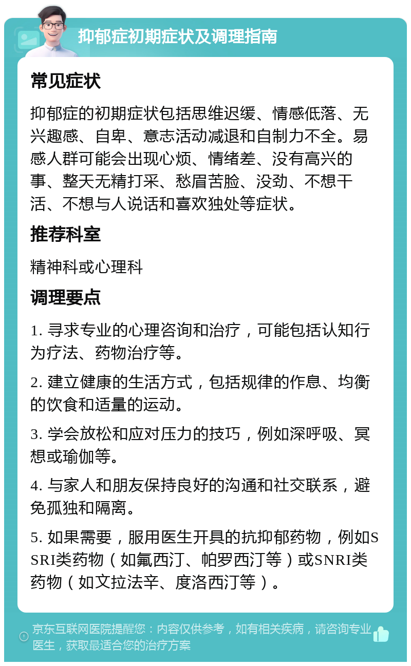 抑郁症初期症状及调理指南 常见症状 抑郁症的初期症状包括思维迟缓、情感低落、无兴趣感、自卑、意志活动减退和自制力不全。易感人群可能会出现心烦、情绪差、没有高兴的事、整天无精打采、愁眉苦脸、没劲、不想干活、不想与人说话和喜欢独处等症状。 推荐科室 精神科或心理科 调理要点 1. 寻求专业的心理咨询和治疗，可能包括认知行为疗法、药物治疗等。 2. 建立健康的生活方式，包括规律的作息、均衡的饮食和适量的运动。 3. 学会放松和应对压力的技巧，例如深呼吸、冥想或瑜伽等。 4. 与家人和朋友保持良好的沟通和社交联系，避免孤独和隔离。 5. 如果需要，服用医生开具的抗抑郁药物，例如SSRI类药物（如氟西汀、帕罗西汀等）或SNRI类药物（如文拉法辛、度洛西汀等）。