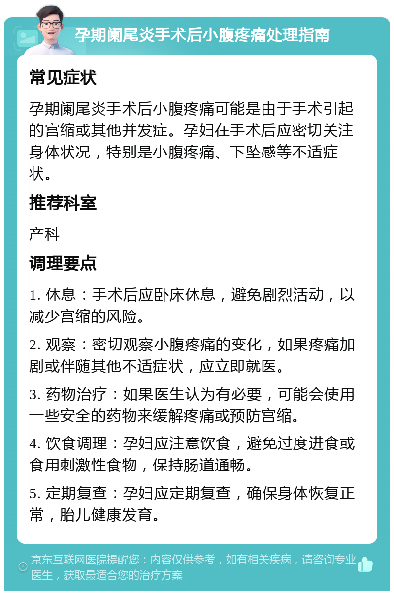 孕期阑尾炎手术后小腹疼痛处理指南 常见症状 孕期阑尾炎手术后小腹疼痛可能是由于手术引起的宫缩或其他并发症。孕妇在手术后应密切关注身体状况，特别是小腹疼痛、下坠感等不适症状。 推荐科室 产科 调理要点 1. 休息：手术后应卧床休息，避免剧烈活动，以减少宫缩的风险。 2. 观察：密切观察小腹疼痛的变化，如果疼痛加剧或伴随其他不适症状，应立即就医。 3. 药物治疗：如果医生认为有必要，可能会使用一些安全的药物来缓解疼痛或预防宫缩。 4. 饮食调理：孕妇应注意饮食，避免过度进食或食用刺激性食物，保持肠道通畅。 5. 定期复查：孕妇应定期复查，确保身体恢复正常，胎儿健康发育。