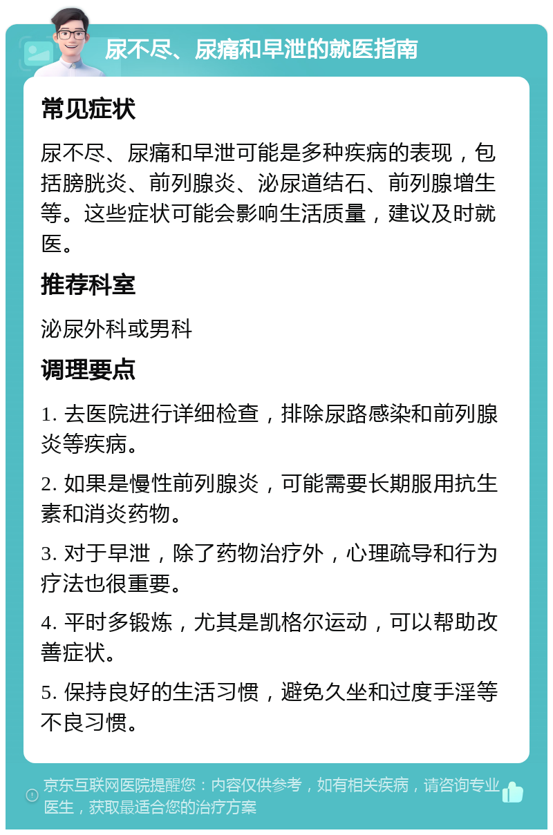 尿不尽、尿痛和早泄的就医指南 常见症状 尿不尽、尿痛和早泄可能是多种疾病的表现，包括膀胱炎、前列腺炎、泌尿道结石、前列腺增生等。这些症状可能会影响生活质量，建议及时就医。 推荐科室 泌尿外科或男科 调理要点 1. 去医院进行详细检查，排除尿路感染和前列腺炎等疾病。 2. 如果是慢性前列腺炎，可能需要长期服用抗生素和消炎药物。 3. 对于早泄，除了药物治疗外，心理疏导和行为疗法也很重要。 4. 平时多锻炼，尤其是凯格尔运动，可以帮助改善症状。 5. 保持良好的生活习惯，避免久坐和过度手淫等不良习惯。