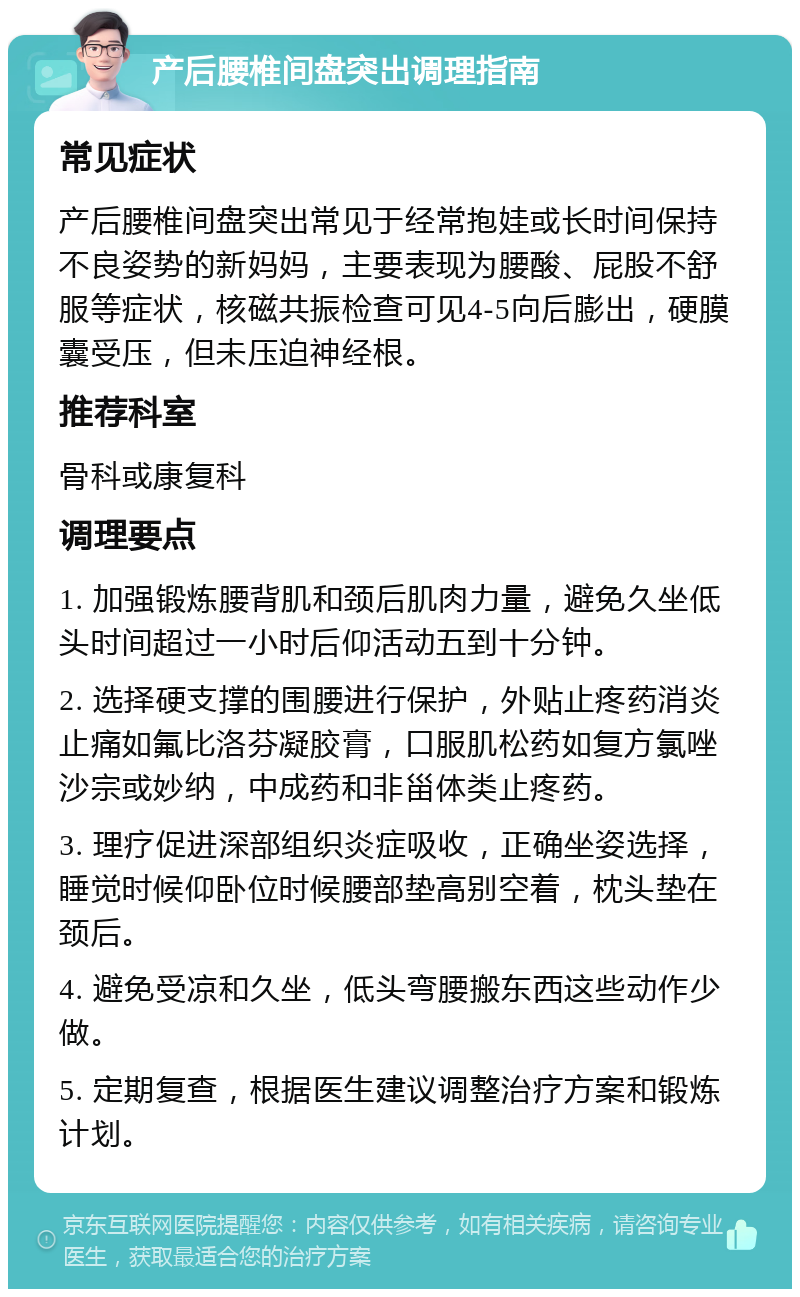 产后腰椎间盘突出调理指南 常见症状 产后腰椎间盘突出常见于经常抱娃或长时间保持不良姿势的新妈妈，主要表现为腰酸、屁股不舒服等症状，核磁共振检查可见4-5向后膨出，硬膜囊受压，但未压迫神经根。 推荐科室 骨科或康复科 调理要点 1. 加强锻炼腰背肌和颈后肌肉力量，避免久坐低头时间超过一小时后仰活动五到十分钟。 2. 选择硬支撑的围腰进行保护，外贴止疼药消炎止痛如氟比洛芬凝胶膏，口服肌松药如复方氯唑沙宗或妙纳，中成药和非甾体类止疼药。 3. 理疗促进深部组织炎症吸收，正确坐姿选择，睡觉时候仰卧位时候腰部垫高别空着，枕头垫在颈后。 4. 避免受凉和久坐，低头弯腰搬东西这些动作少做。 5. 定期复查，根据医生建议调整治疗方案和锻炼计划。