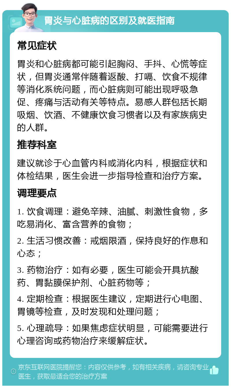 胃炎与心脏病的区别及就医指南 常见症状 胃炎和心脏病都可能引起胸闷、手抖、心慌等症状，但胃炎通常伴随着返酸、打嗝、饮食不规律等消化系统问题，而心脏病则可能出现呼吸急促、疼痛与活动有关等特点。易感人群包括长期吸烟、饮酒、不健康饮食习惯者以及有家族病史的人群。 推荐科室 建议就诊于心血管内科或消化内科，根据症状和体检结果，医生会进一步指导检查和治疗方案。 调理要点 1. 饮食调理：避免辛辣、油腻、刺激性食物，多吃易消化、富含营养的食物； 2. 生活习惯改善：戒烟限酒，保持良好的作息和心态； 3. 药物治疗：如有必要，医生可能会开具抗酸药、胃黏膜保护剂、心脏药物等； 4. 定期检查：根据医生建议，定期进行心电图、胃镜等检查，及时发现和处理问题； 5. 心理疏导：如果焦虑症状明显，可能需要进行心理咨询或药物治疗来缓解症状。