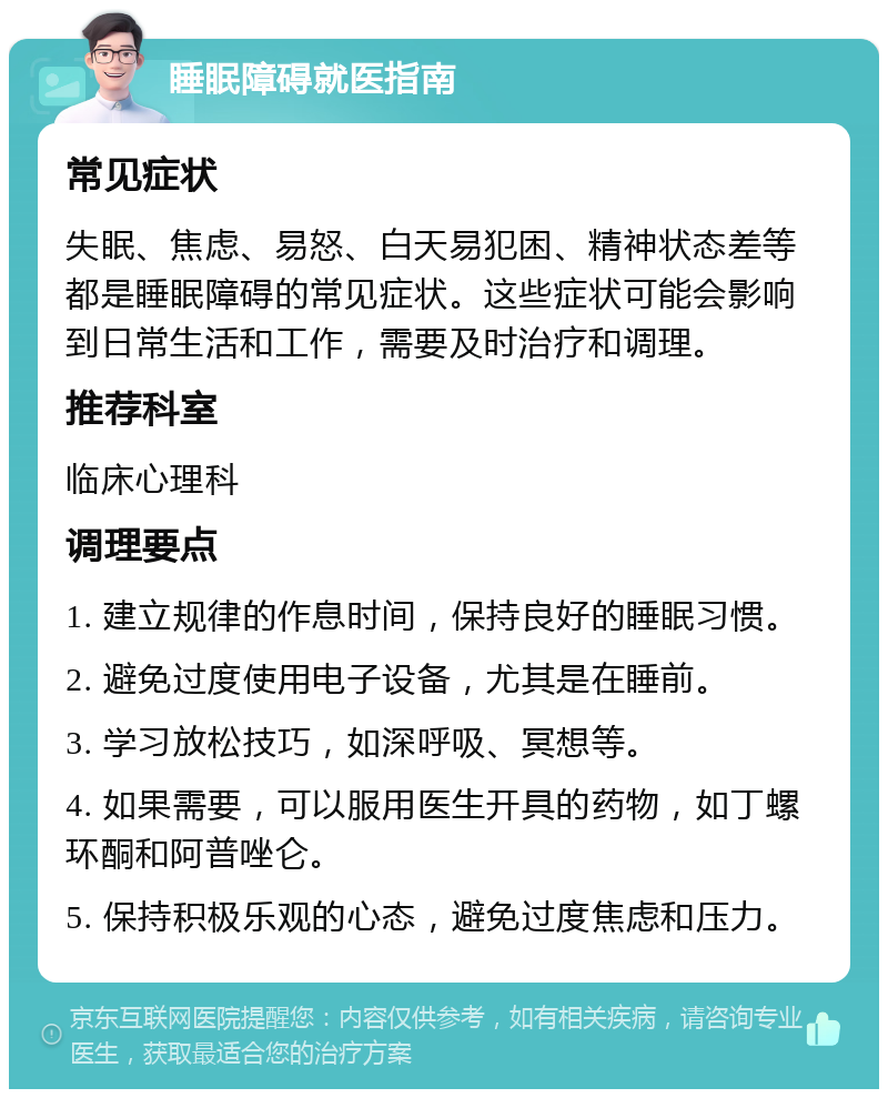 睡眠障碍就医指南 常见症状 失眠、焦虑、易怒、白天易犯困、精神状态差等都是睡眠障碍的常见症状。这些症状可能会影响到日常生活和工作，需要及时治疗和调理。 推荐科室 临床心理科 调理要点 1. 建立规律的作息时间，保持良好的睡眠习惯。 2. 避免过度使用电子设备，尤其是在睡前。 3. 学习放松技巧，如深呼吸、冥想等。 4. 如果需要，可以服用医生开具的药物，如丁螺环酮和阿普唑仑。 5. 保持积极乐观的心态，避免过度焦虑和压力。