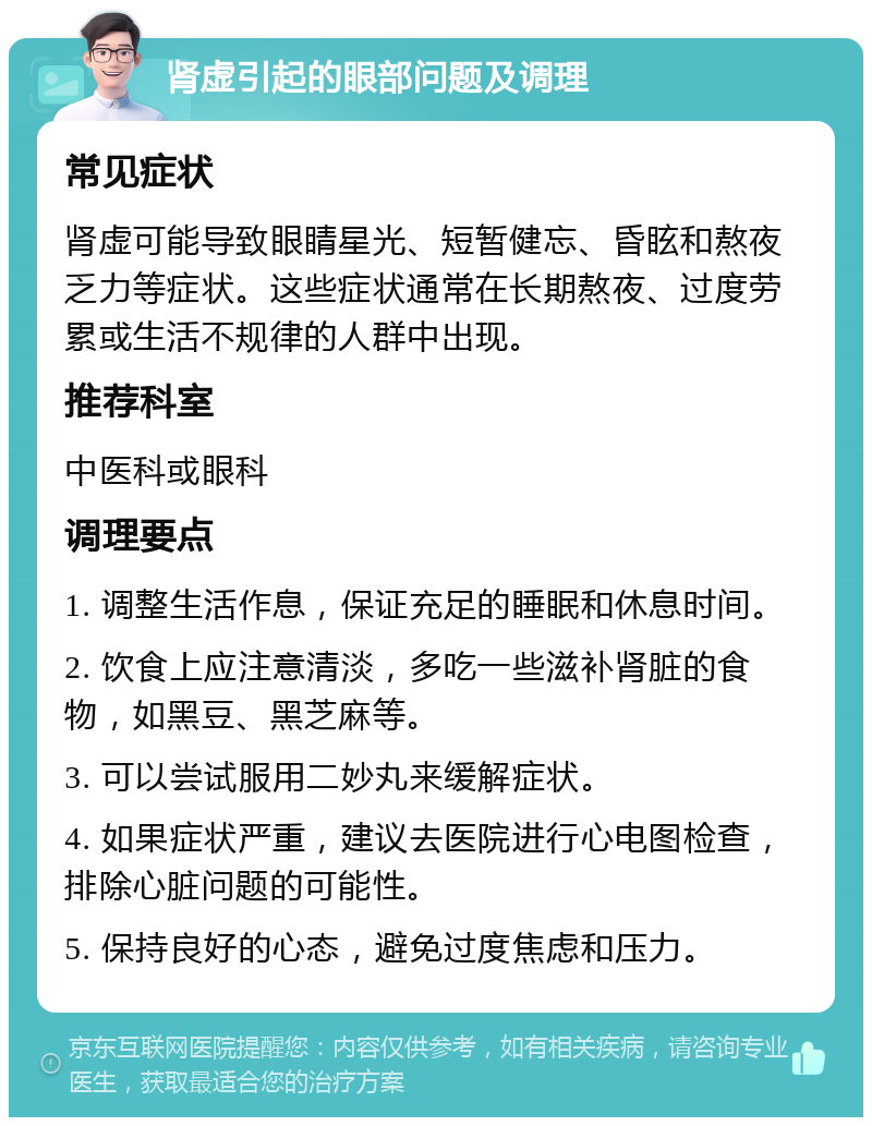 肾虚引起的眼部问题及调理 常见症状 肾虚可能导致眼睛星光、短暂健忘、昏眩和熬夜乏力等症状。这些症状通常在长期熬夜、过度劳累或生活不规律的人群中出现。 推荐科室 中医科或眼科 调理要点 1. 调整生活作息，保证充足的睡眠和休息时间。 2. 饮食上应注意清淡，多吃一些滋补肾脏的食物，如黑豆、黑芝麻等。 3. 可以尝试服用二妙丸来缓解症状。 4. 如果症状严重，建议去医院进行心电图检查，排除心脏问题的可能性。 5. 保持良好的心态，避免过度焦虑和压力。