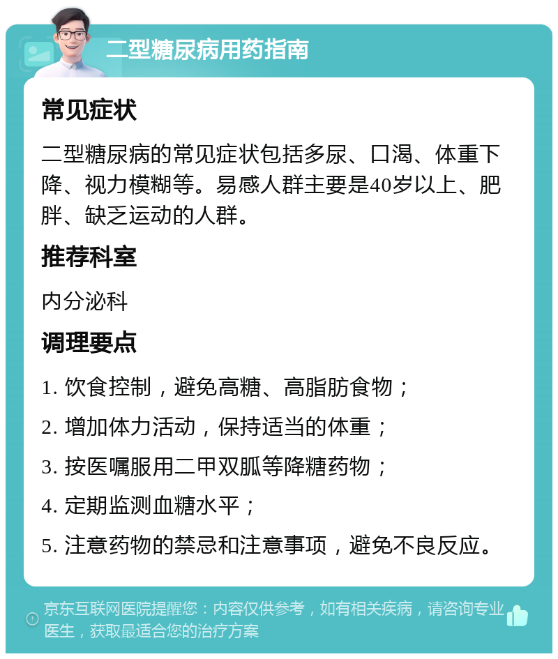 二型糖尿病用药指南 常见症状 二型糖尿病的常见症状包括多尿、口渴、体重下降、视力模糊等。易感人群主要是40岁以上、肥胖、缺乏运动的人群。 推荐科室 内分泌科 调理要点 1. 饮食控制，避免高糖、高脂肪食物； 2. 增加体力活动，保持适当的体重； 3. 按医嘱服用二甲双胍等降糖药物； 4. 定期监测血糖水平； 5. 注意药物的禁忌和注意事项，避免不良反应。