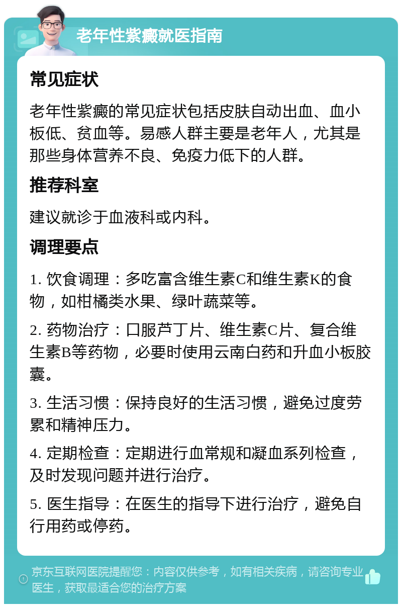 老年性紫癜就医指南 常见症状 老年性紫癜的常见症状包括皮肤自动出血、血小板低、贫血等。易感人群主要是老年人，尤其是那些身体营养不良、免疫力低下的人群。 推荐科室 建议就诊于血液科或内科。 调理要点 1. 饮食调理：多吃富含维生素C和维生素K的食物，如柑橘类水果、绿叶蔬菜等。 2. 药物治疗：口服芦丁片、维生素C片、复合维生素B等药物，必要时使用云南白药和升血小板胶囊。 3. 生活习惯：保持良好的生活习惯，避免过度劳累和精神压力。 4. 定期检查：定期进行血常规和凝血系列检查，及时发现问题并进行治疗。 5. 医生指导：在医生的指导下进行治疗，避免自行用药或停药。