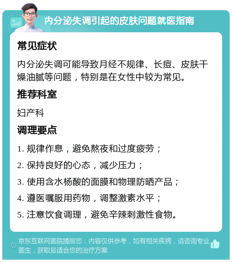 内分泌失调引起的皮肤问题就医指南 常见症状 内分泌失调可能导致月经不规律、长痘、皮肤干燥油腻等问题，特别是在女性中较为常见。 推荐科室 妇产科 调理要点 1. 规律作息，避免熬夜和过度疲劳； 2. 保持良好的心态，减少压力； 3. 使用含水杨酸的面膜和物理防晒产品； 4. 遵医嘱服用药物，调整激素水平； 5. 注意饮食调理，避免辛辣刺激性食物。