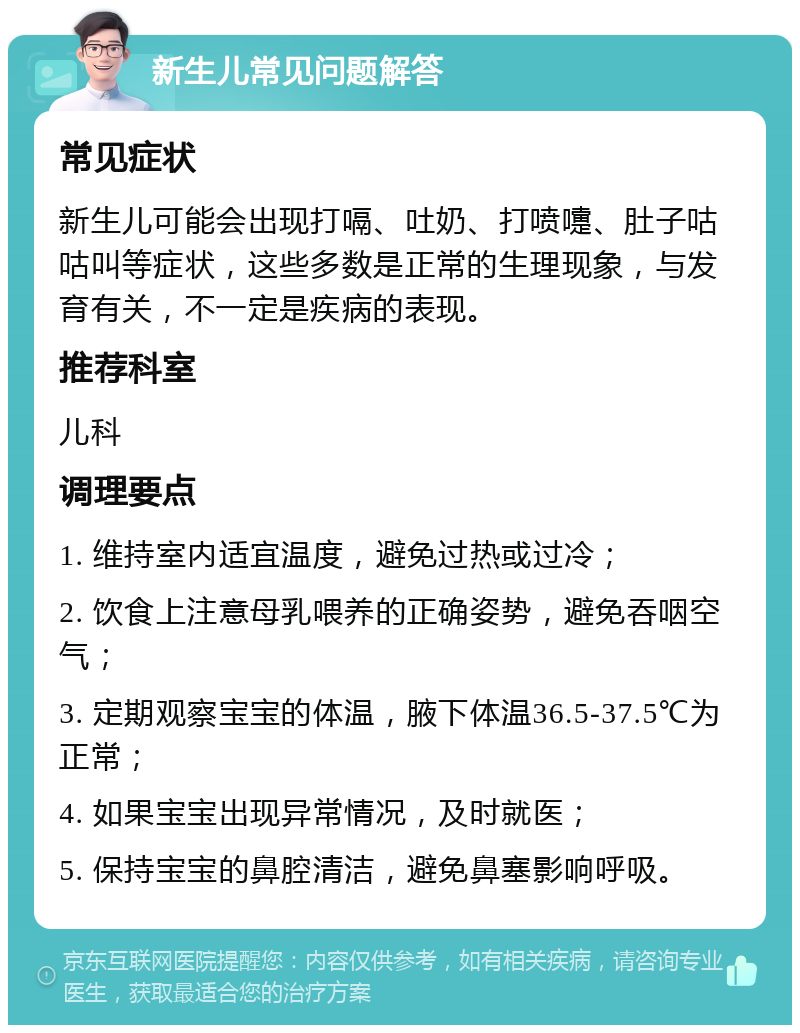 新生儿常见问题解答 常见症状 新生儿可能会出现打嗝、吐奶、打喷嚏、肚子咕咕叫等症状，这些多数是正常的生理现象，与发育有关，不一定是疾病的表现。 推荐科室 儿科 调理要点 1. 维持室内适宜温度，避免过热或过冷； 2. 饮食上注意母乳喂养的正确姿势，避免吞咽空气； 3. 定期观察宝宝的体温，腋下体温36.5-37.5℃为正常； 4. 如果宝宝出现异常情况，及时就医； 5. 保持宝宝的鼻腔清洁，避免鼻塞影响呼吸。