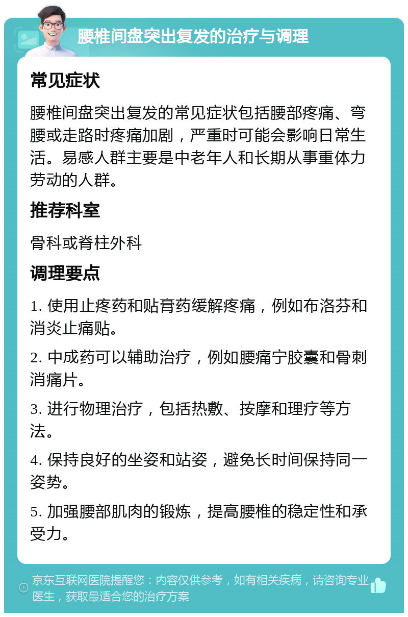 腰椎间盘突出复发的治疗与调理 常见症状 腰椎间盘突出复发的常见症状包括腰部疼痛、弯腰或走路时疼痛加剧，严重时可能会影响日常生活。易感人群主要是中老年人和长期从事重体力劳动的人群。 推荐科室 骨科或脊柱外科 调理要点 1. 使用止疼药和贴膏药缓解疼痛，例如布洛芬和消炎止痛贴。 2. 中成药可以辅助治疗，例如腰痛宁胶囊和骨刺消痛片。 3. 进行物理治疗，包括热敷、按摩和理疗等方法。 4. 保持良好的坐姿和站姿，避免长时间保持同一姿势。 5. 加强腰部肌肉的锻炼，提高腰椎的稳定性和承受力。