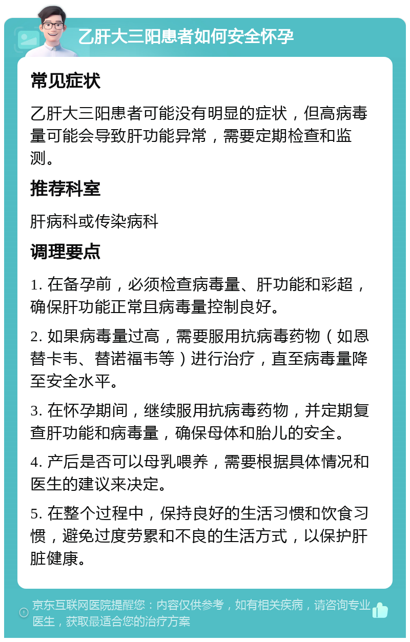 乙肝大三阳患者如何安全怀孕 常见症状 乙肝大三阳患者可能没有明显的症状，但高病毒量可能会导致肝功能异常，需要定期检查和监测。 推荐科室 肝病科或传染病科 调理要点 1. 在备孕前，必须检查病毒量、肝功能和彩超，确保肝功能正常且病毒量控制良好。 2. 如果病毒量过高，需要服用抗病毒药物（如恩替卡韦、替诺福韦等）进行治疗，直至病毒量降至安全水平。 3. 在怀孕期间，继续服用抗病毒药物，并定期复查肝功能和病毒量，确保母体和胎儿的安全。 4. 产后是否可以母乳喂养，需要根据具体情况和医生的建议来决定。 5. 在整个过程中，保持良好的生活习惯和饮食习惯，避免过度劳累和不良的生活方式，以保护肝脏健康。