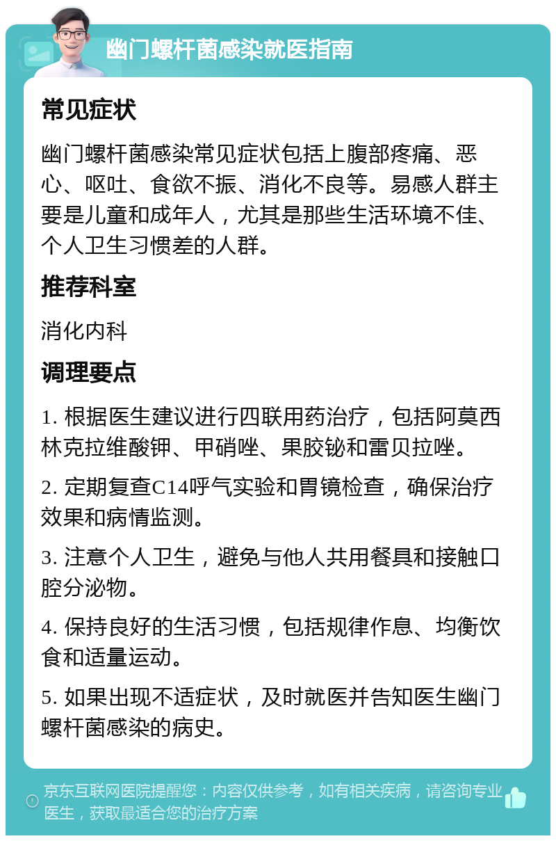 幽门螺杆菌感染就医指南 常见症状 幽门螺杆菌感染常见症状包括上腹部疼痛、恶心、呕吐、食欲不振、消化不良等。易感人群主要是儿童和成年人，尤其是那些生活环境不佳、个人卫生习惯差的人群。 推荐科室 消化内科 调理要点 1. 根据医生建议进行四联用药治疗，包括阿莫西林克拉维酸钾、甲硝唑、果胶铋和雷贝拉唑。 2. 定期复查C14呼气实验和胃镜检查，确保治疗效果和病情监测。 3. 注意个人卫生，避免与他人共用餐具和接触口腔分泌物。 4. 保持良好的生活习惯，包括规律作息、均衡饮食和适量运动。 5. 如果出现不适症状，及时就医并告知医生幽门螺杆菌感染的病史。