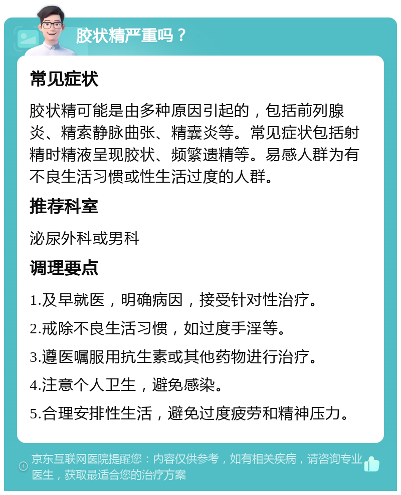 胶状精严重吗？ 常见症状 胶状精可能是由多种原因引起的，包括前列腺炎、精索静脉曲张、精囊炎等。常见症状包括射精时精液呈现胶状、频繁遗精等。易感人群为有不良生活习惯或性生活过度的人群。 推荐科室 泌尿外科或男科 调理要点 1.及早就医，明确病因，接受针对性治疗。 2.戒除不良生活习惯，如过度手淫等。 3.遵医嘱服用抗生素或其他药物进行治疗。 4.注意个人卫生，避免感染。 5.合理安排性生活，避免过度疲劳和精神压力。